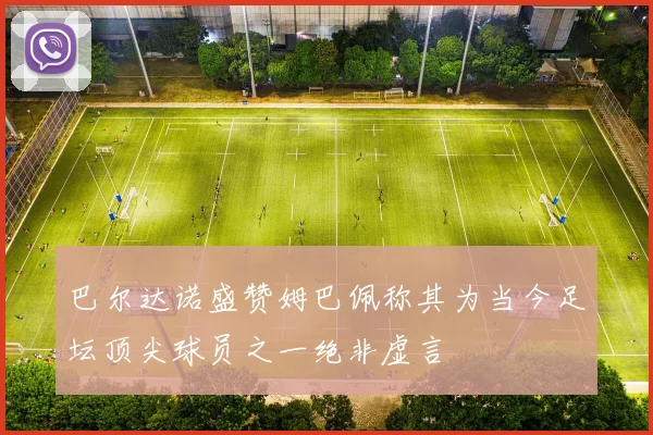 巴尔达诺盛赞姆巴佩称其为当今足坛顶尖球员之一绝非虚言