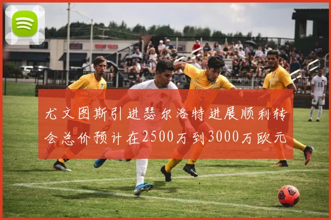 尤文图斯引进瑟尔洛特进展顺利转会总价预计在2500万到3000万欧元之间