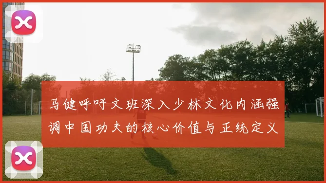 马健呼吁文班深入少林文化内涵强调中国功夫的核心价值与正统定义