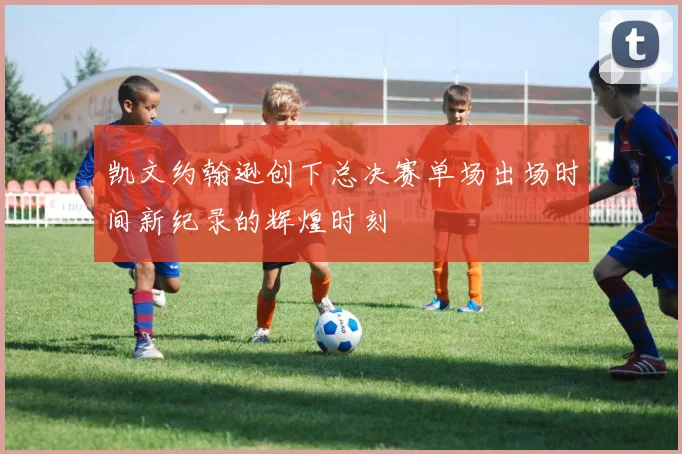 凯文约翰逊创下总决赛单场出场时间新纪录的辉煌时刻