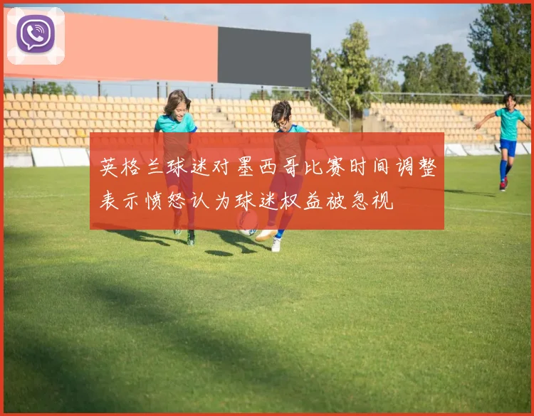 英格兰球迷对墨西哥比赛时间调整表示愤怒认为球迷权益被忽视