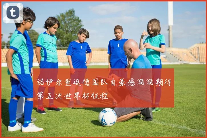 诺伊尔重返德国队自豪感满满期待第五次世界杯征程