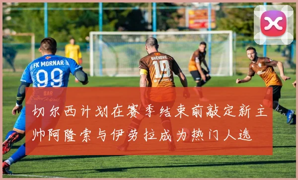 切尔西计划在赛季结束前敲定新主帅阿隆索与伊劳拉成为热门人选