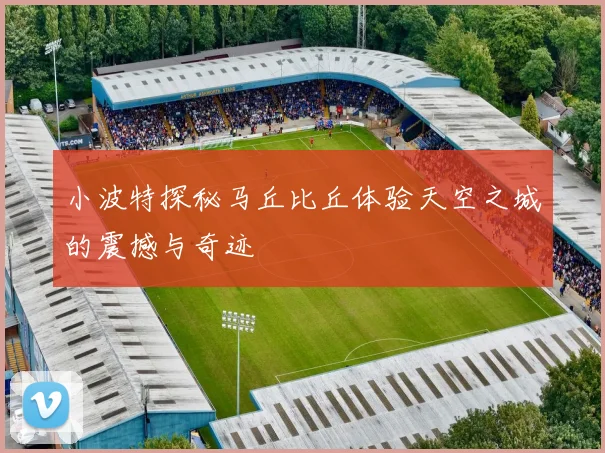 小波特探秘马丘比丘体验天空之城的震撼与奇迹