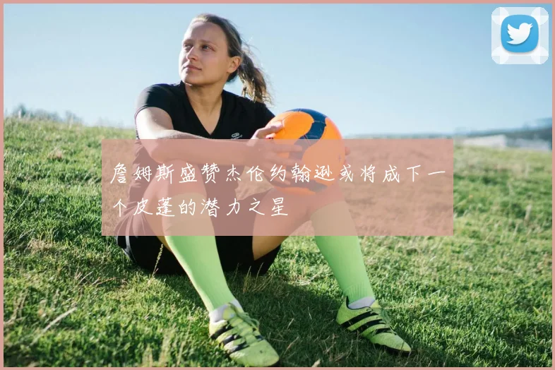 詹姆斯盛赞杰伦约翰逊或将成下一个皮蓬的潜力之星