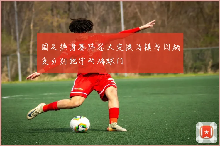 国足热身赛阵容大变换马镇与闫炳良分别把守两端球门