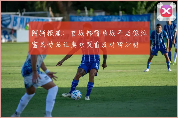 阿斯报道：首战佛得角战平后德拉富恩特或让奥尔莫首发对阵沙特