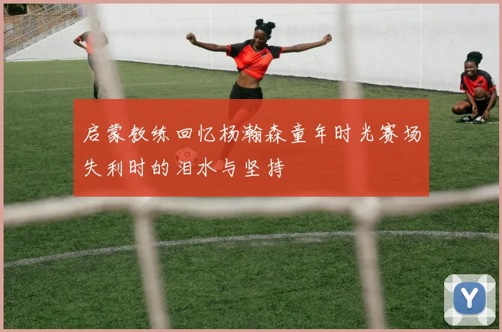 启蒙教练回忆杨瀚森童年时光赛场失利时的泪水与坚持