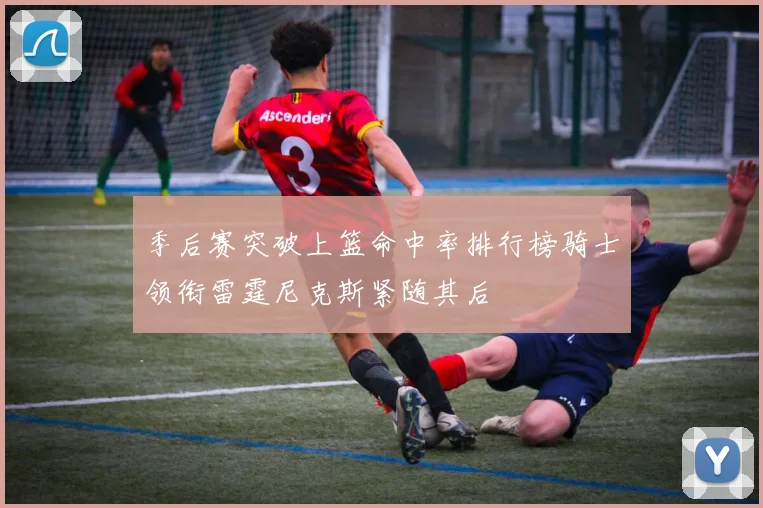 季后赛突破上篮命中率排行榜骑士领衔雷霆尼克斯紧随其后