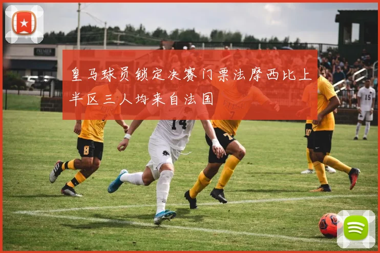 皇马球员锁定决赛门票法摩西比上半区三人均来自法国