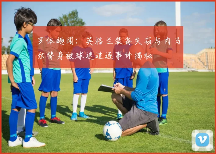 罗体趣闻：英格兰装备失窃与内马尔替身被球迷追逐事件揭秘