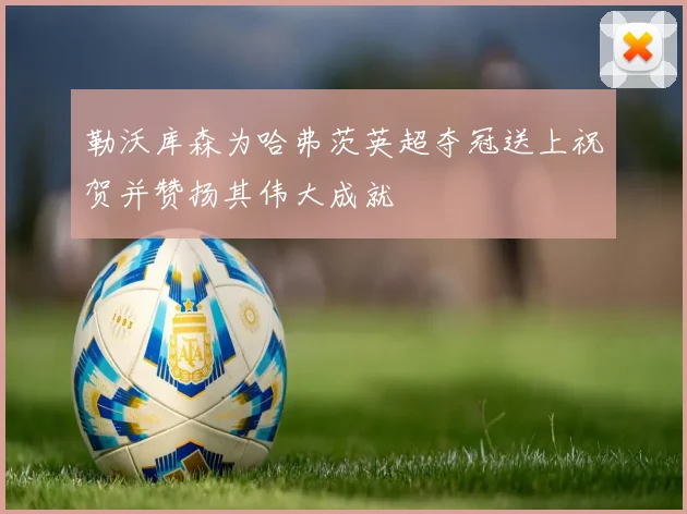 勒沃库森为哈弗茨英超夺冠送上祝贺并赞扬其伟大成就