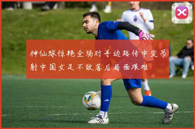 神仙球惊艳全场对手边路传中变吊射中国女足不敌落后局面艰难