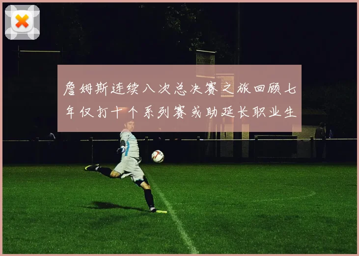 詹姆斯连续八次总决赛之旅回顾七年仅打十个系列赛或助延长职业生涯