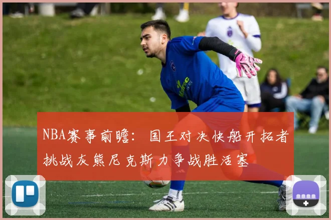 NBA赛事前瞻：国王对决快船开拓者挑战灰熊尼克斯力争战胜活塞